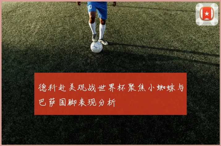 德科赴美观战世界杯聚焦小蜘蛛与巴萨国脚表现分析