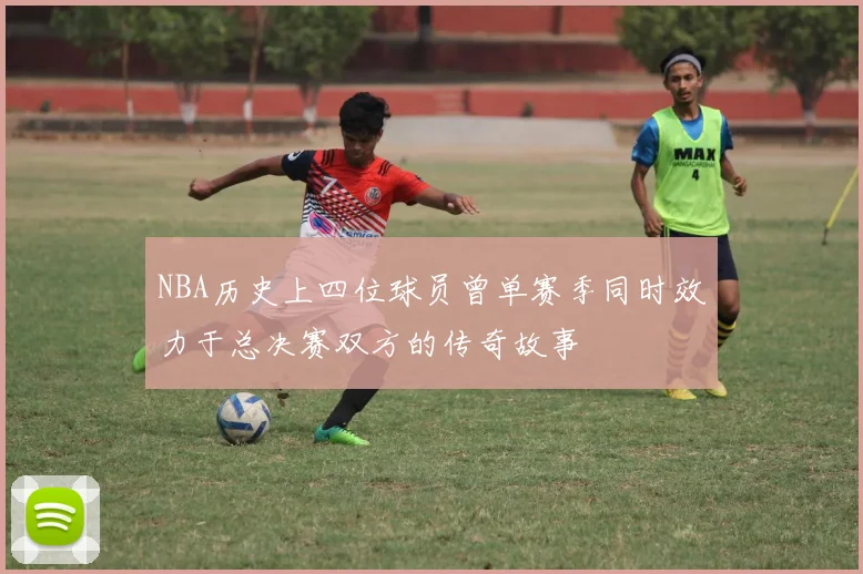 NBA历史上四位球员曾单赛季同时效力于总决赛双方的传奇故事
