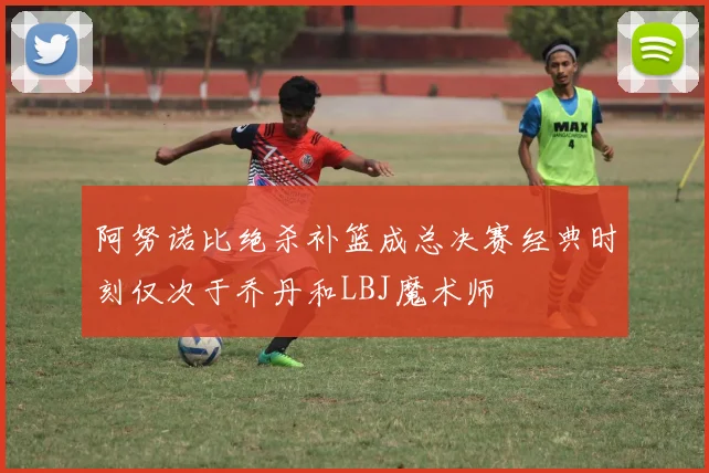 阿努诺比绝杀补篮成总决赛经典时刻仅次于乔丹和LBJ魔术师