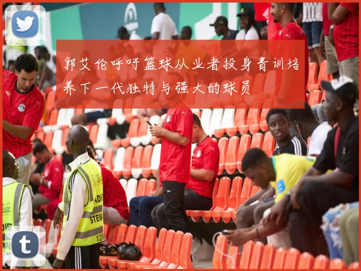 郭艾伦呼吁篮球从业者投身青训培养下一代独特与强大的球员