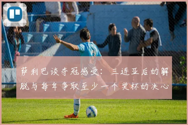 萨利巴谈夺冠感受：三连亚后的解脱与每年争取至少一个奖杯的决心