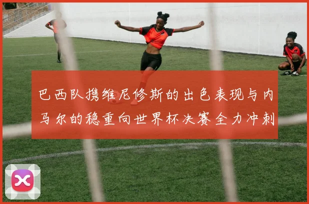 巴西队携维尼修斯的出色表现与内马尔的稳重向世界杯决赛全力冲刺