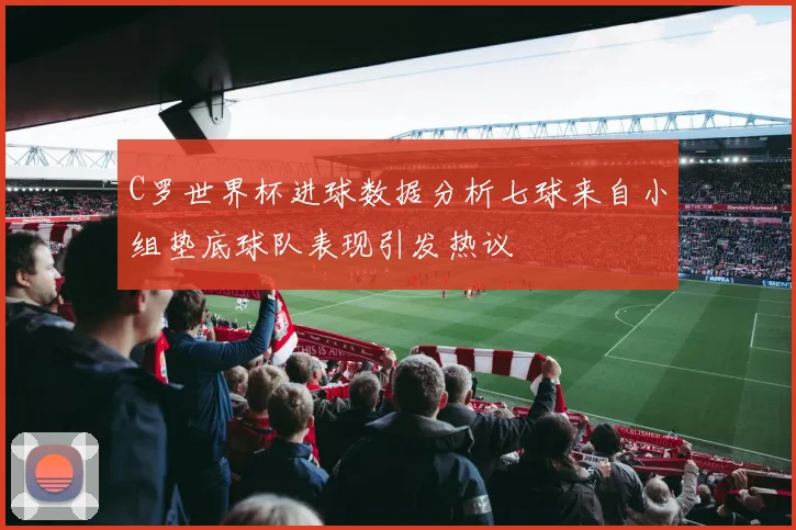 C罗世界杯进球数据分析七球来自小组垫底球队表现引发热议