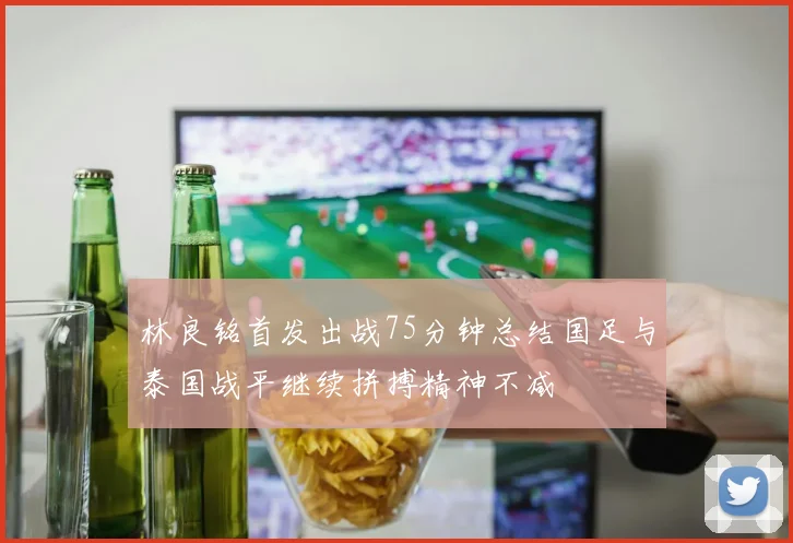 林良铭首发出战75分钟总结国足与泰国战平继续拼搏精神不减
