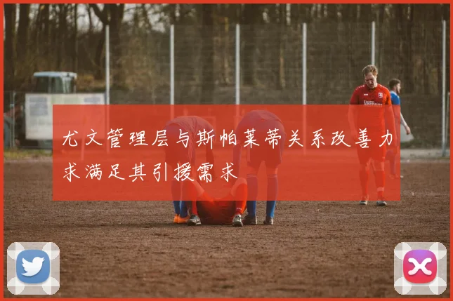 尤文管理层与斯帕莱蒂关系改善力求满足其引援需求