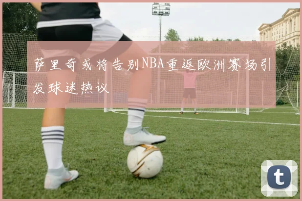 萨里奇或将告别NBA重返欧洲赛场引发球迷热议