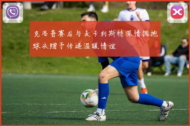 克洛普赛后与麦卡利斯特深情拥抱球衣赠予传递温暖情谊