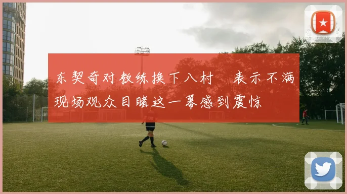 东契奇对教练换下八村塁表示不满现场观众目睹这一幕感到震惊