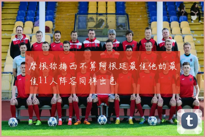 摩根称梅西不算阿根廷最佳他的最佳11人阵容同样出色