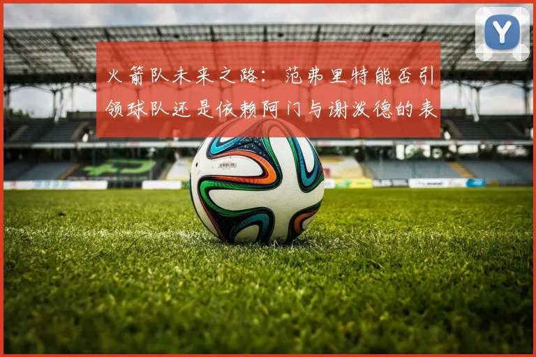 火箭队未来之路：范弗里特能否引领球队还是依赖阿门与谢泼德的表现
