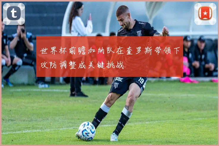 世界杯前瞻加纳队在奎罗斯带领下攻防调整成关键挑战