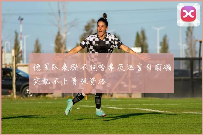 德国队表现不佳哈弗茨坦言目前确实配不上晋级资格