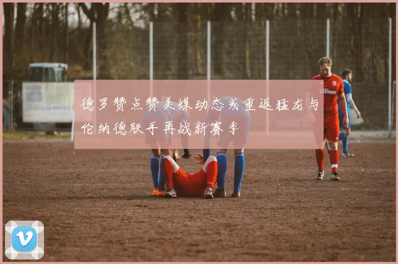 德罗赞点赞美媒动态或重返猛龙与伦纳德联手再战新赛季
