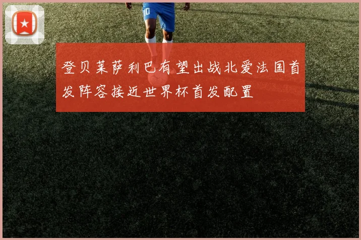 登贝莱萨利巴有望出战北爱法国首发阵容接近世界杯首发配置